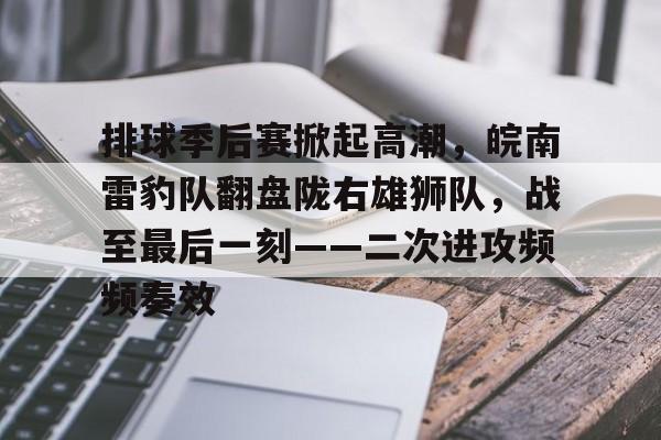 TK直播-关于排球季后赛掀起高潮，皖南雷豹队翻盘陇右雄狮队，战至最后一刻——二次进攻频频奏效的信息